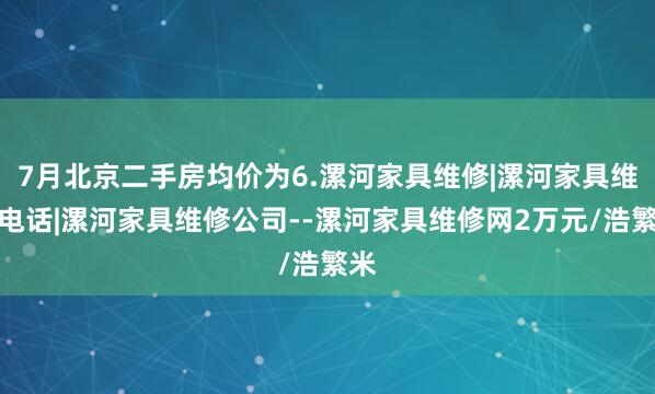 7月北京二手房均价为6.漯河家具维修|漯河家具维修电话|漯河家具维修公司--漯河家具维修网2万元/浩繁米